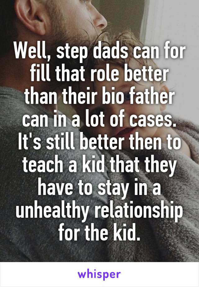 Well, step dads can for fill that role better than their bio father can in a lot of cases. It's still better then to teach a kid that they have to stay in a unhealthy relationship for the kid.