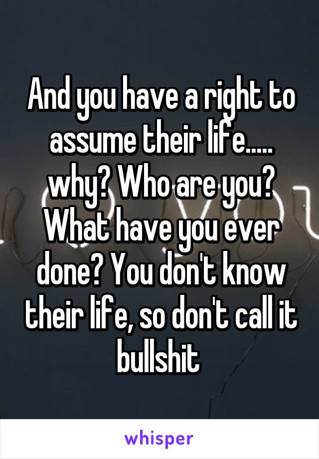 And you have a right to assume their life..... why? Who are you? What have you ever done? You don't know their life, so don't call it bullshit 