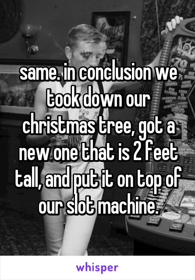 same. in conclusion we took down our christmas tree, got a new one that is 2 feet tall, and put it on top of our slot machine.