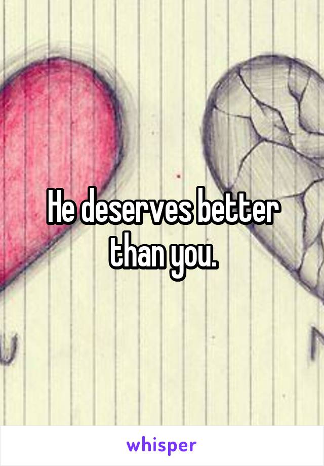 He deserves better than you.