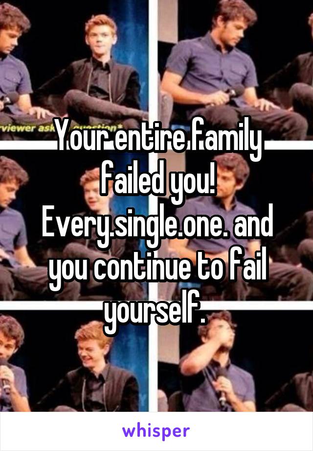 Your entire family failed you! Every.single.one. and you continue to fail yourself. 