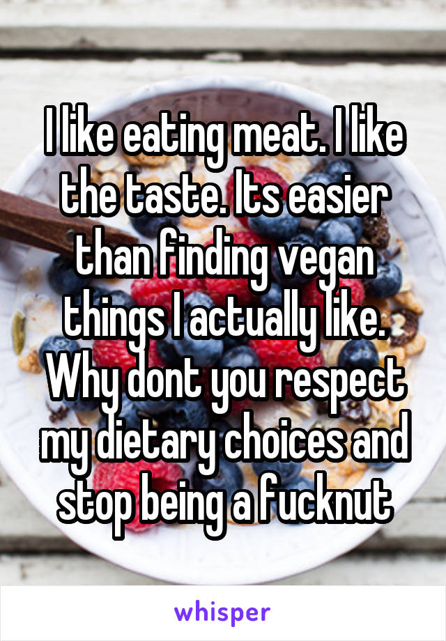 I like eating meat. I like the taste. Its easier than finding vegan things I actually like. Why dont you respect my dietary choices and stop being a fucknut