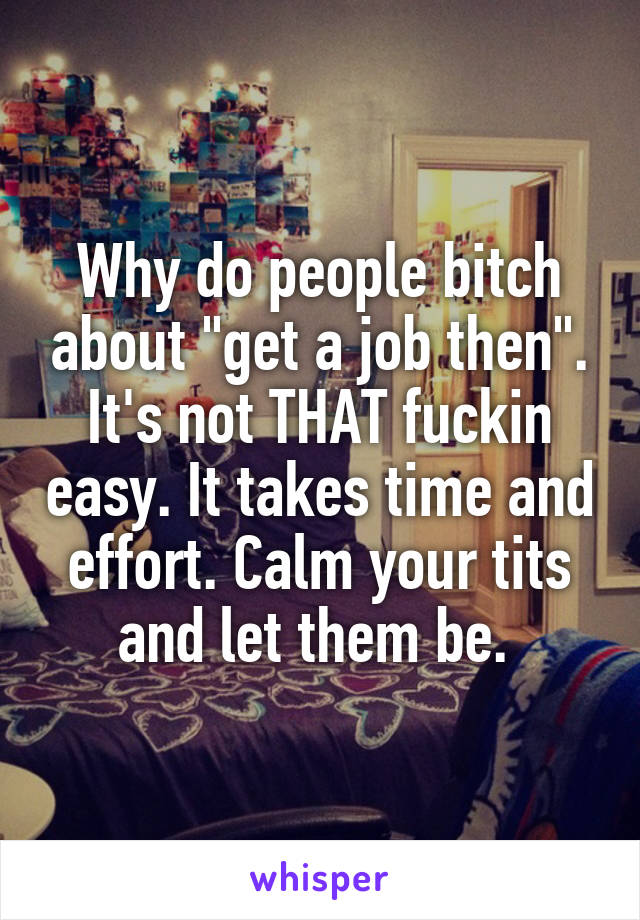 Why do people bitch about "get a job then". It's not THAT fuckin easy. It takes time and effort. Calm your tits and let them be. 