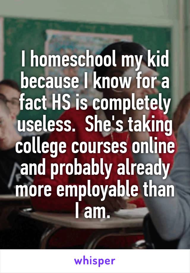 I homeschool my kid because I know for a fact HS is completely useless.  She's taking college courses online and probably already more employable than I am. 