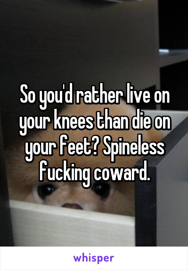 So you'd rather live on your knees than die on your feet? Spineless fucking coward.