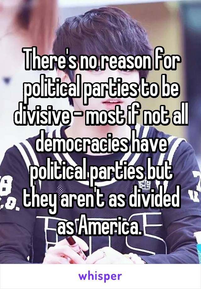 There's no reason for political parties to be divisive - most if not all democracies have political parties but they aren't as divided as America. 