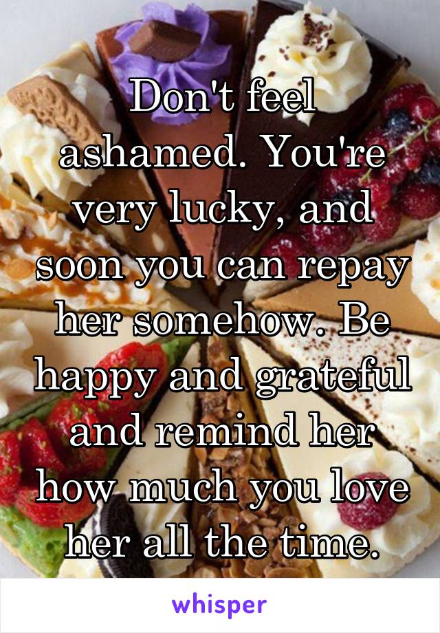 Don't feel ashamed. You're very lucky, and soon you can repay her somehow. Be happy and grateful and remind her how much you love her all the time.