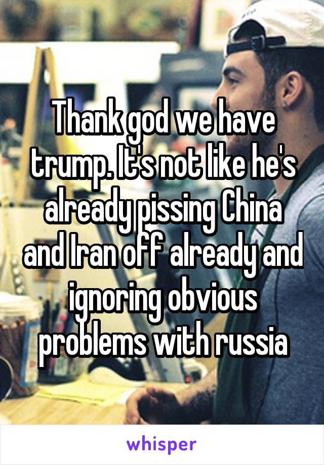 Thank god we have trump. It's not like he's already pissing China and Iran off already and ignoring obvious problems with russia
