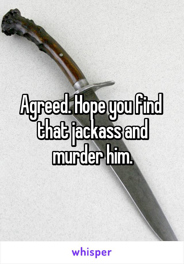 Agreed. Hope you find  that jackass and murder him.