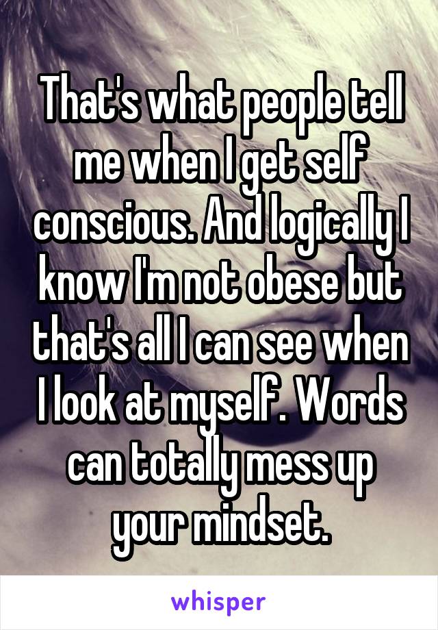 That's what people tell me when I get self conscious. And logically I know I'm not obese but that's all I can see when I look at myself. Words can totally mess up your mindset.