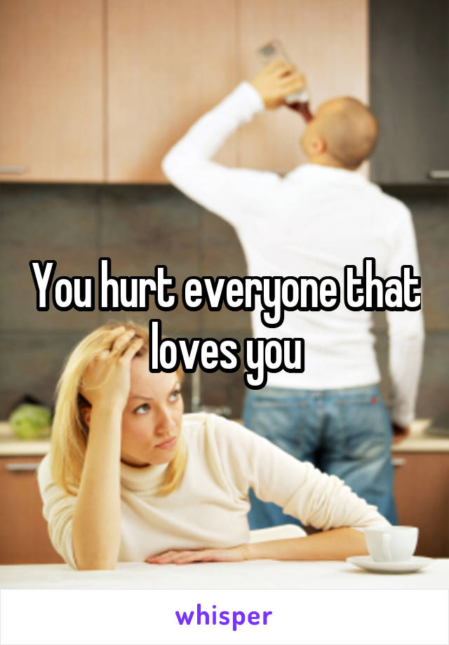 You hurt everyone that loves you