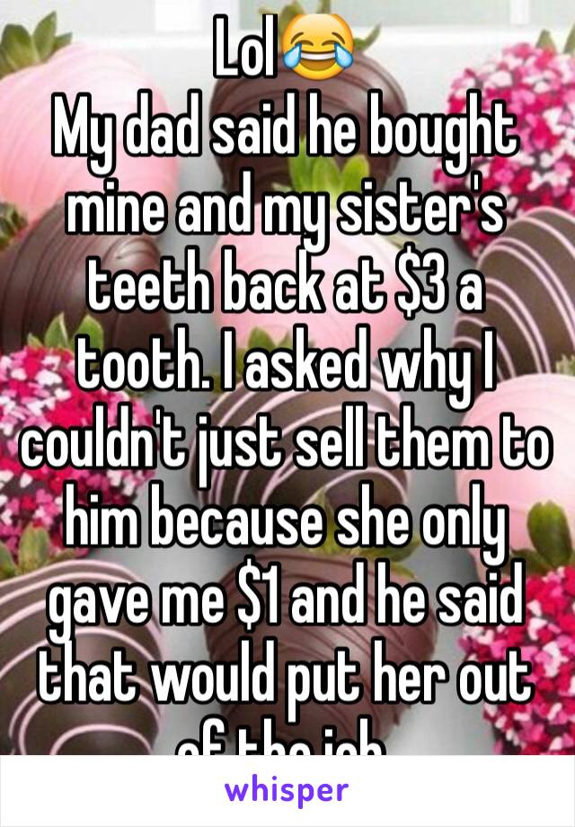 Lol😂
My dad said he bought mine and my sister's teeth back at $3 a tooth. I asked why I couldn't just sell them to him because she only gave me $1 and he said that would put her out of the job.