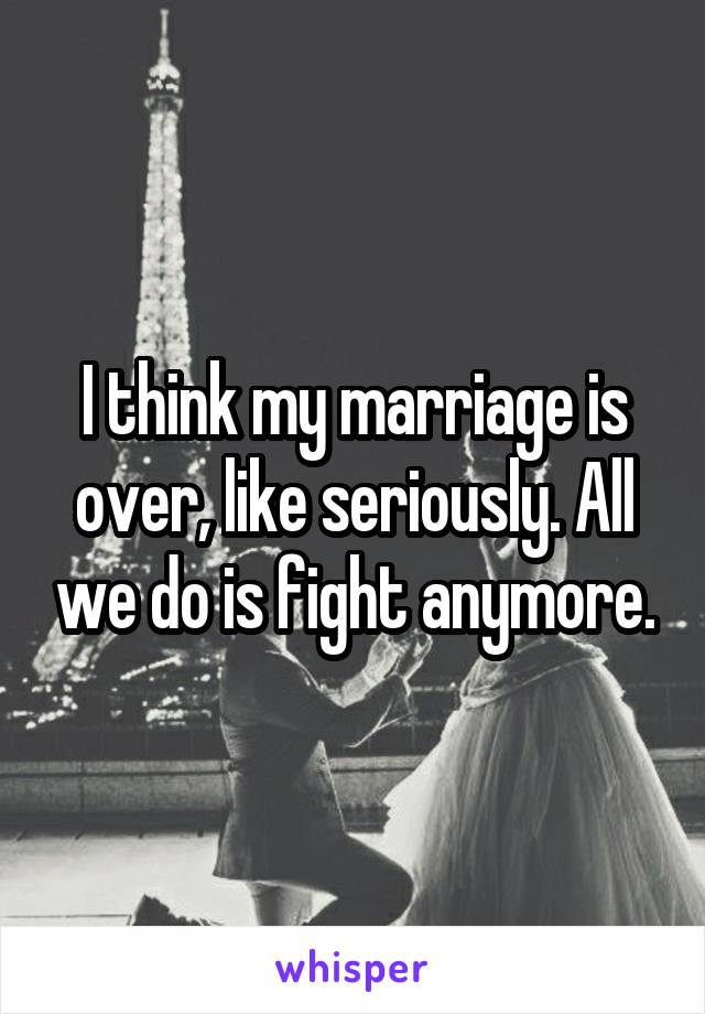 I think my marriage is over, like seriously. All we do is fight anymore.