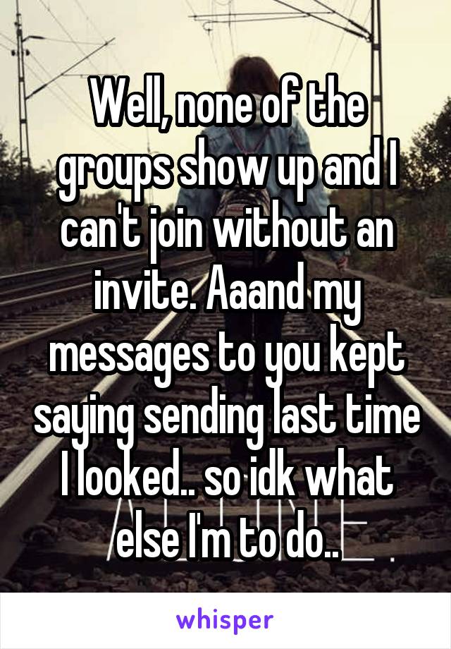 Well, none of the groups show up and I can't join without an invite. Aaand my messages to you kept saying sending last time I looked.. so idk what else I'm to do..