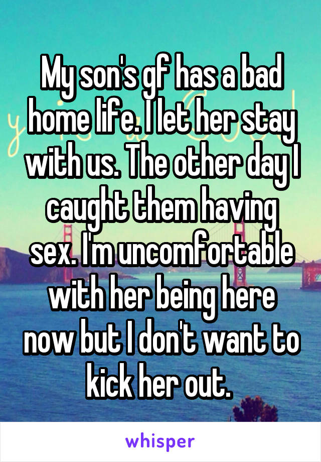 My son's gf has a bad home life. I let her stay with us. The other day I caught them having sex. I'm uncomfortable with her being here now but I don't want to kick her out. 