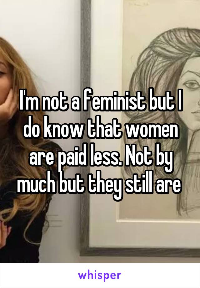 I'm not a feminist but I do know that women are paid less. Not by much but they still are 