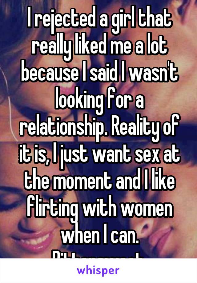 I rejected a girl that really liked me a lot because I said I wasn't looking for a relationship. Reality of it is, I just want sex at the moment and I like flirting with women when I can. Bittersweet.