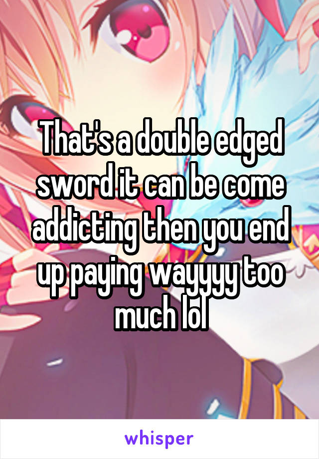 That's a double edged sword it can be come addicting then you end up paying wayyyy too much lol