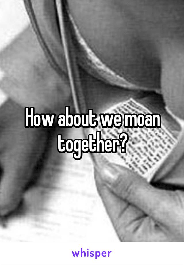 How about we moan together?