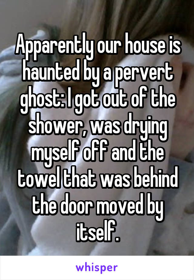 Apparently our house is haunted by a pervert ghost: I got out of the shower, was drying myself off and the towel that was behind the door moved by itself.