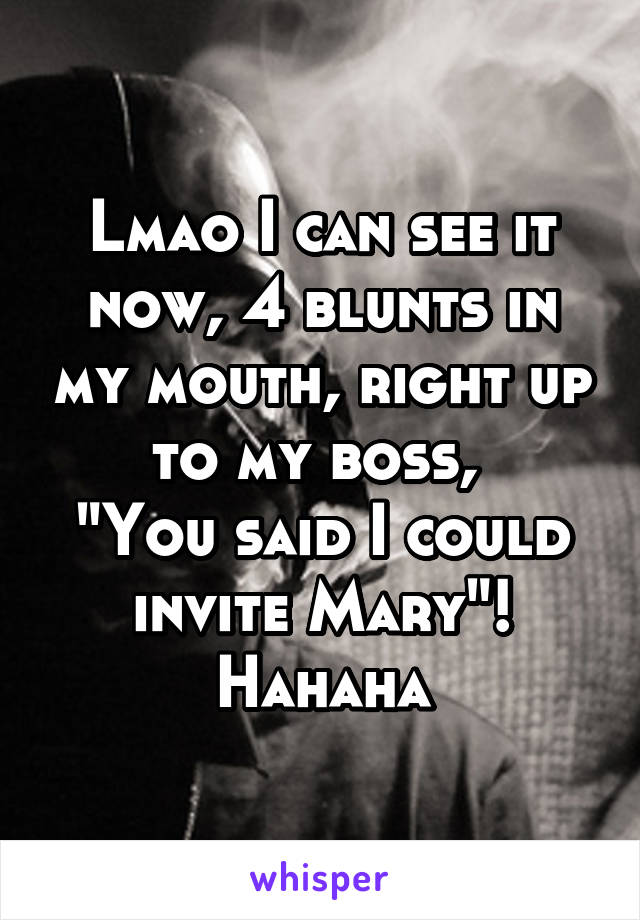 Lmao I can see it now, 4 blunts in my mouth, right up to my boss, 
"You said I could invite Mary"! Hahaha
