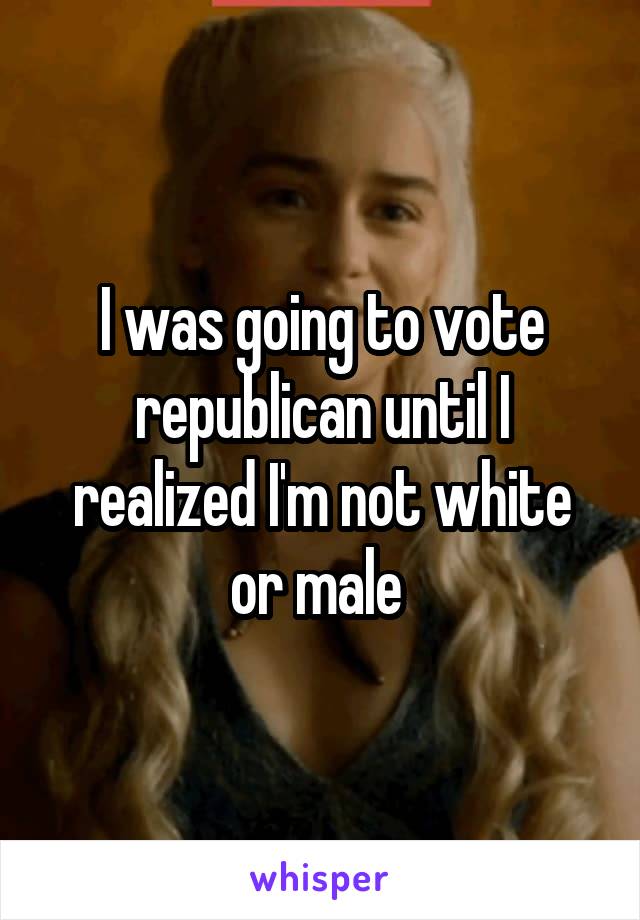 I was going to vote republican until I realized I'm not white or male 