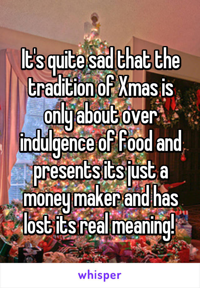 It's quite sad that the tradition of Xmas is only about over indulgence of food and presents its just a money maker and has lost its real meaning! 