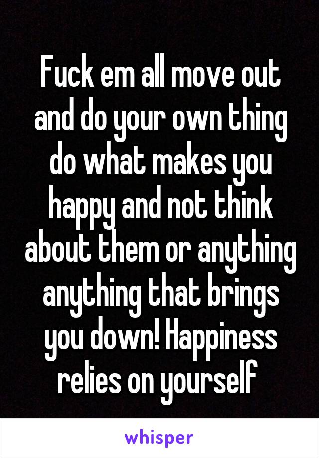 Fuck em all move out and do your own thing do what makes you happy and not think about them or anything anything that brings you down! Happiness relies on yourself 