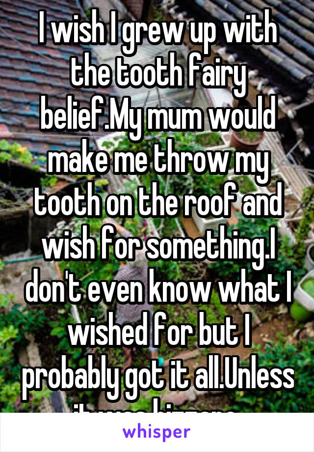 I wish I grew up with the tooth fairy belief.My mum would make me throw my tooth on the roof and wish for something.I don't even know what I wished for but I probably got it all.Unless it was bizzare 