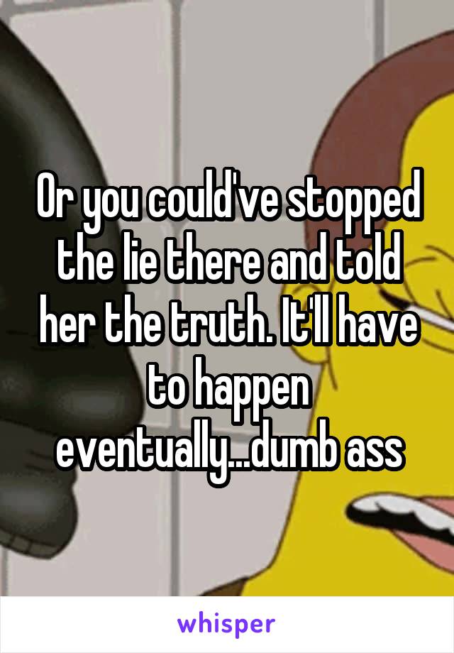 Or you could've stopped the lie there and told her the truth. It'll have to happen eventually...dumb ass