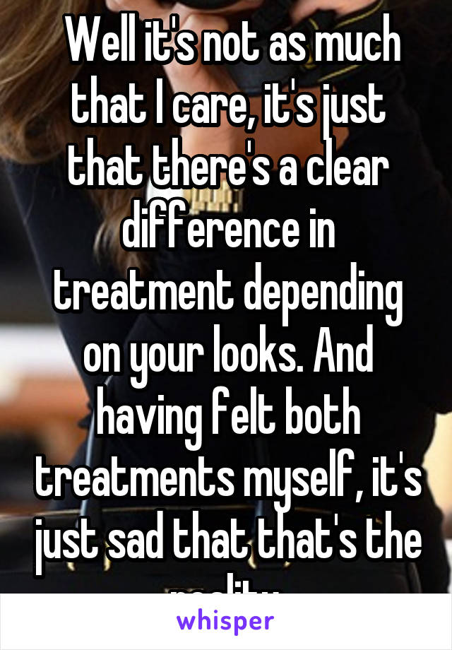  Well it's not as much that I care, it's just that there's a clear difference in treatment depending on your looks. And having felt both treatments myself, it's just sad that that's the reality.