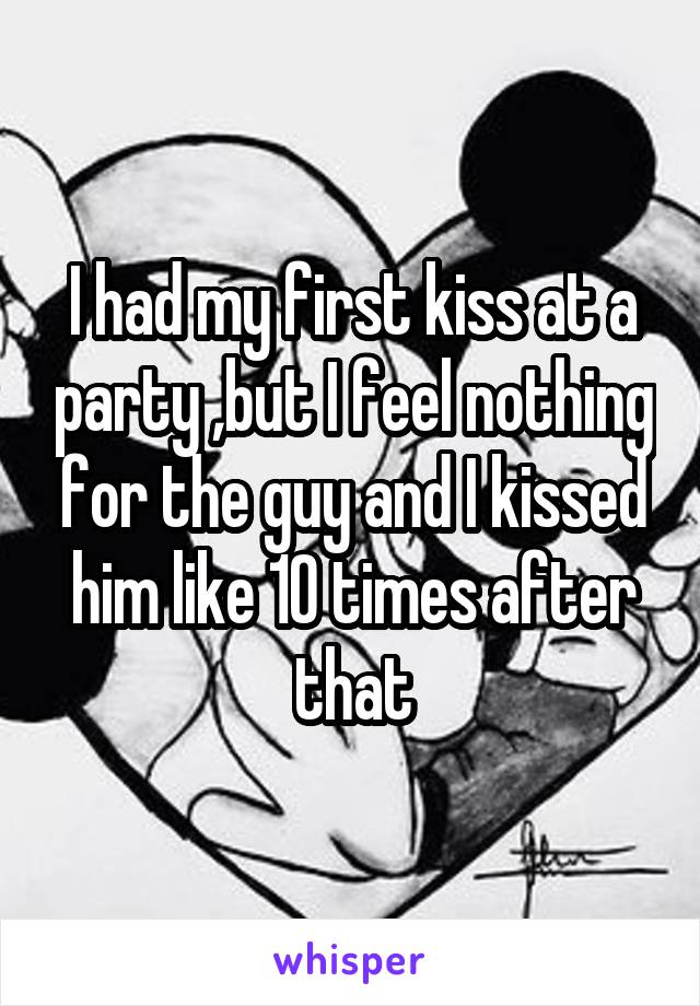 I had my first kiss at a party ,but I feel nothing for the guy and I kissed him like 10 times after that