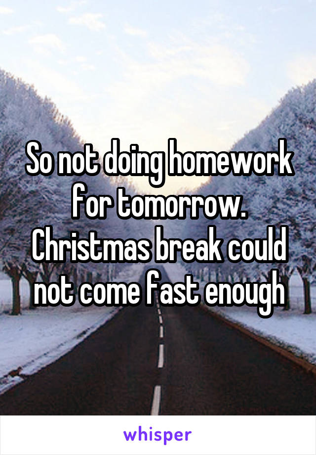 So not doing homework for tomorrow. Christmas break could not come fast enough