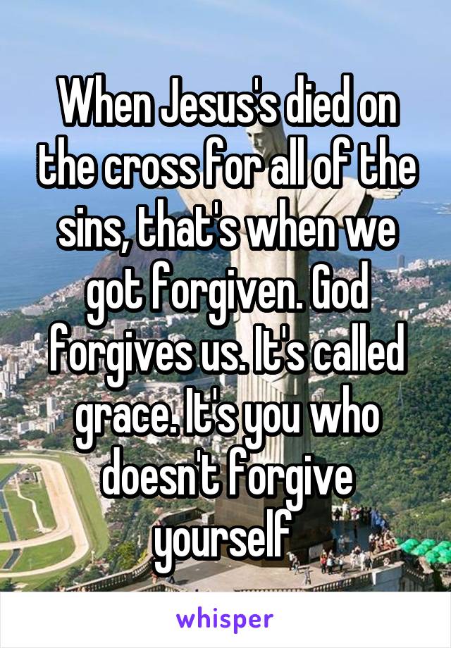 When Jesus's died on the cross for all of the sins, that's when we got forgiven. God forgives us. It's called grace. It's you who doesn't forgive yourself 