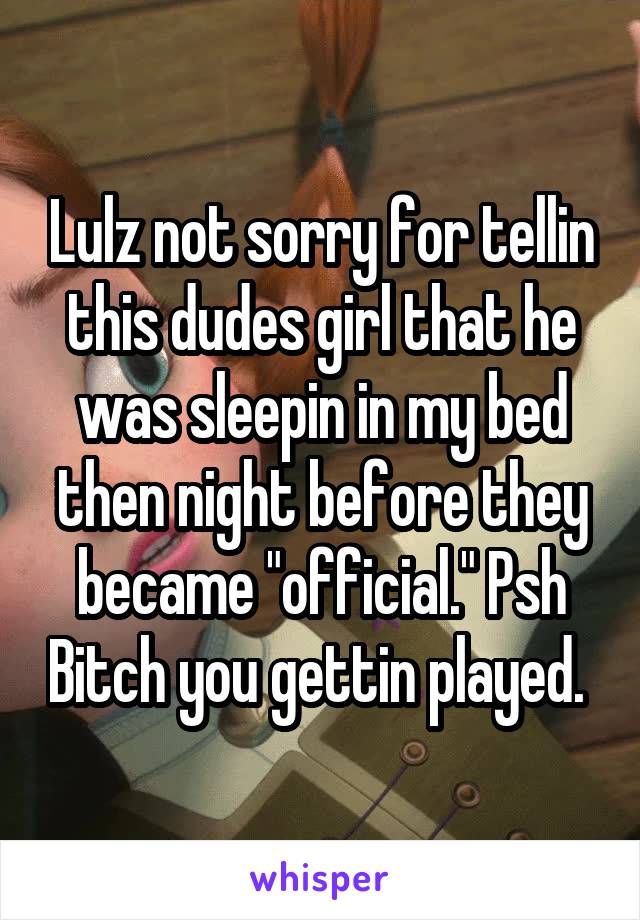 Lulz not sorry for tellin this dudes girl that he was sleepin in my bed then night before they became "official." Psh Bitch you gettin played. 