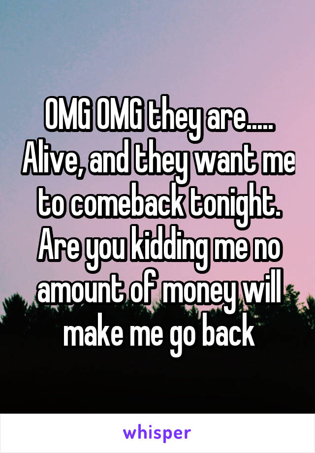 OMG OMG they are..... Alive, and they want me to comeback tonight. Are you kidding me no amount of money will make me go back