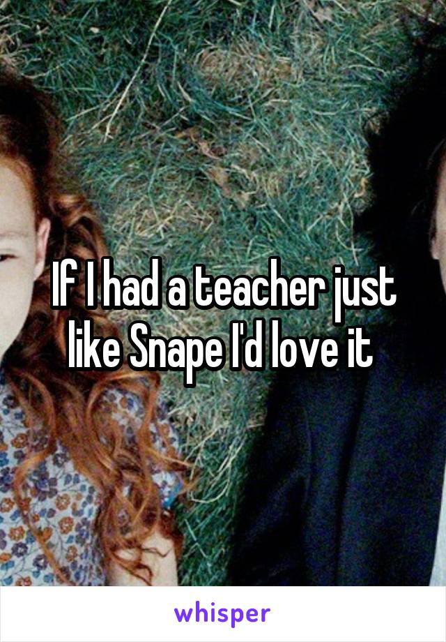 If I had a teacher just like Snape I'd love it 