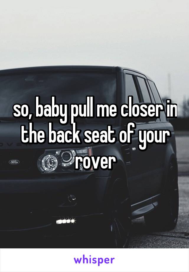 so, baby pull me closer in the back seat of your rover