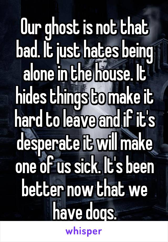 Our ghost is not that bad. It just hates being alone in the house. It hides things to make it hard to leave and if it's desperate it will make one of us sick. It's been better now that we have dogs.