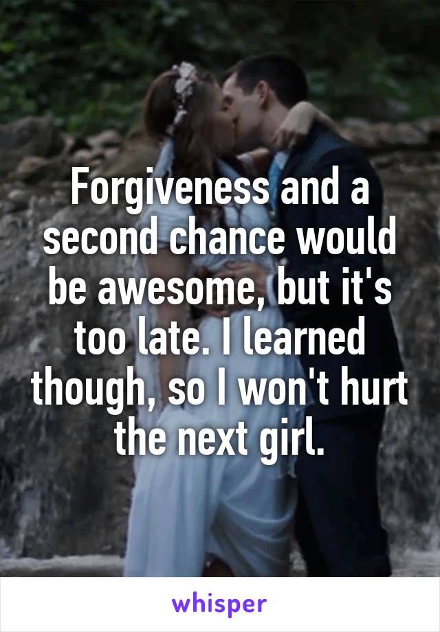 Forgiveness and a second chance would be awesome, but it's too late. I learned though, so I won't hurt the next girl.