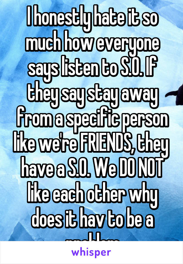 I honestly hate it so much how everyone says listen to S.O. If they say stay away from a specific person like we're FRIENDS, they  have a S.O. We DO NOT like each other why does it hav to be a problem