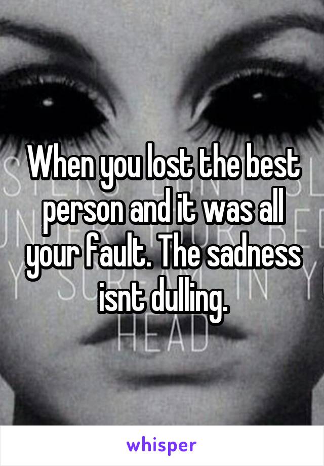 When you lost the best person and it was all your fault. The sadness isnt dulling.