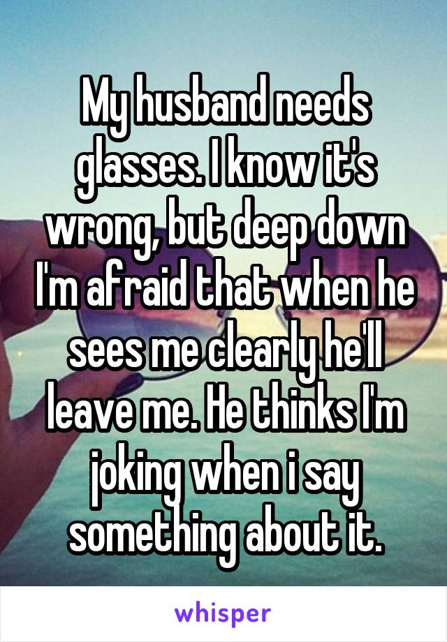 My husband needs glasses. I know it's wrong, but deep down I'm afraid that when he sees me clearly he'll leave me. He thinks I'm joking when i say something about it.