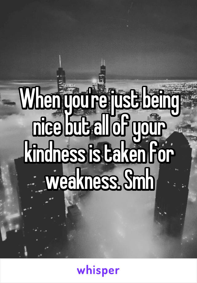 When you're just being nice but all of your kindness is taken for weakness. Smh