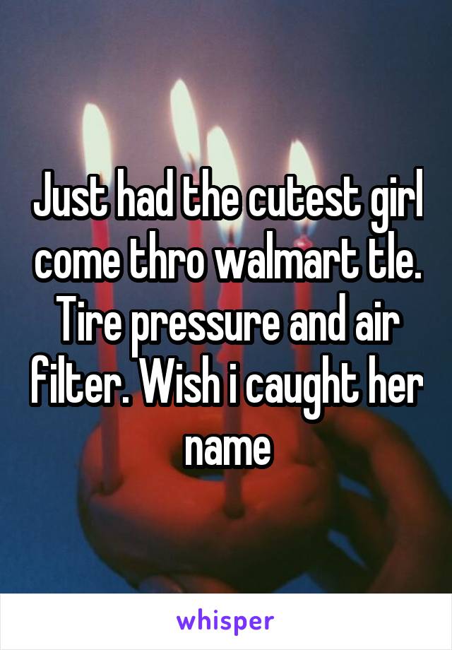 Just had the cutest girl come thro walmart tle. Tire pressure and air filter. Wish i caught her name