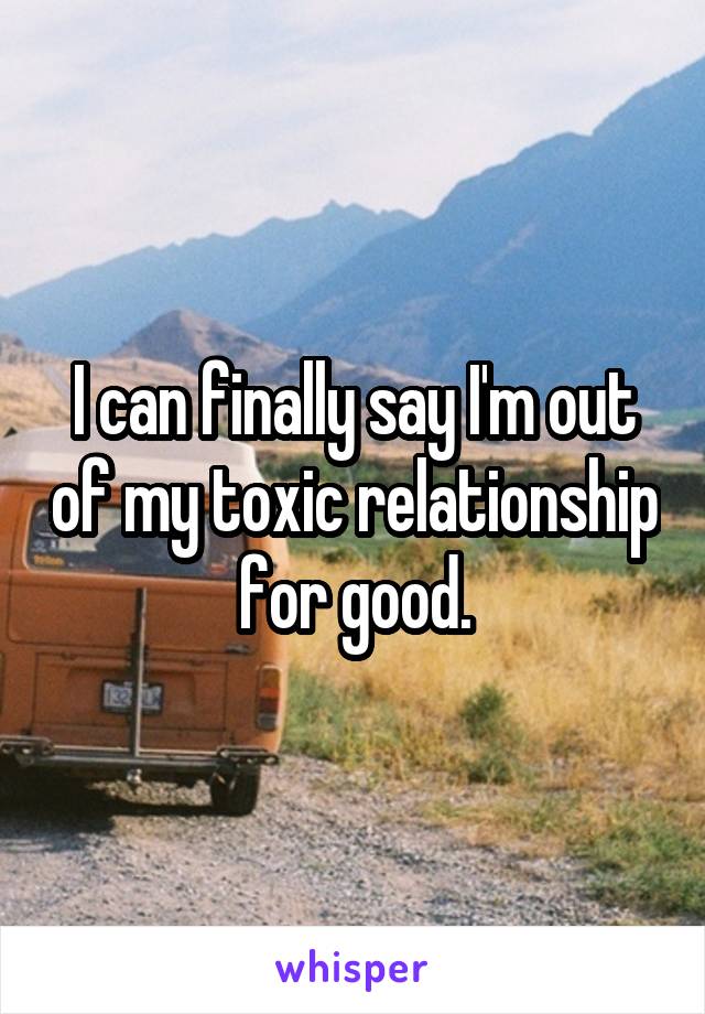 I can finally say I'm out of my toxic relationship for good.