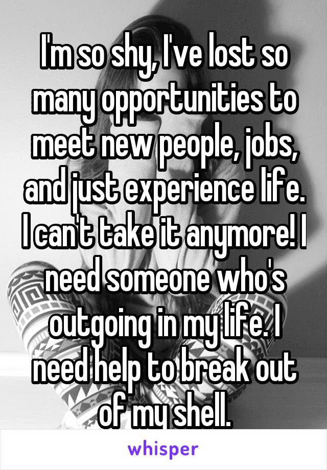 I'm so shy, I've lost so many opportunities to meet new people, jobs, and just experience life. I can't take it anymore! I need someone who's outgoing in my life. I need help to break out of my shell.