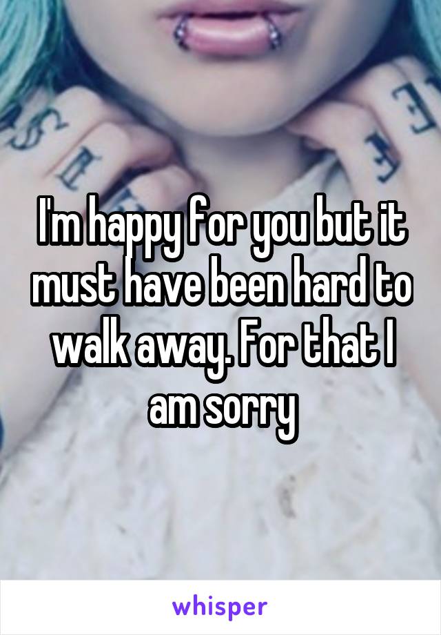 I'm happy for you but it must have been hard to walk away. For that I am sorry