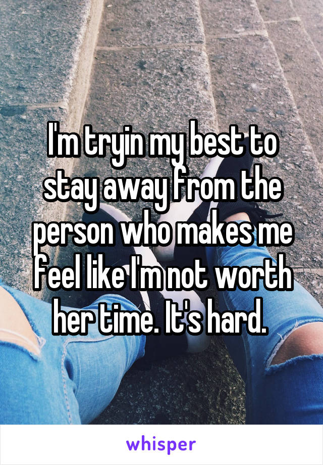 I'm tryin my best to stay away from the person who makes me feel like I'm not worth her time. It's hard. 