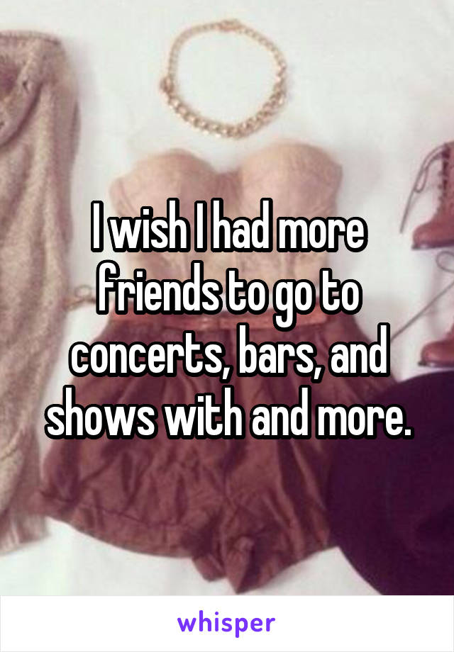 I wish I had more friends to go to concerts, bars, and shows with and more.